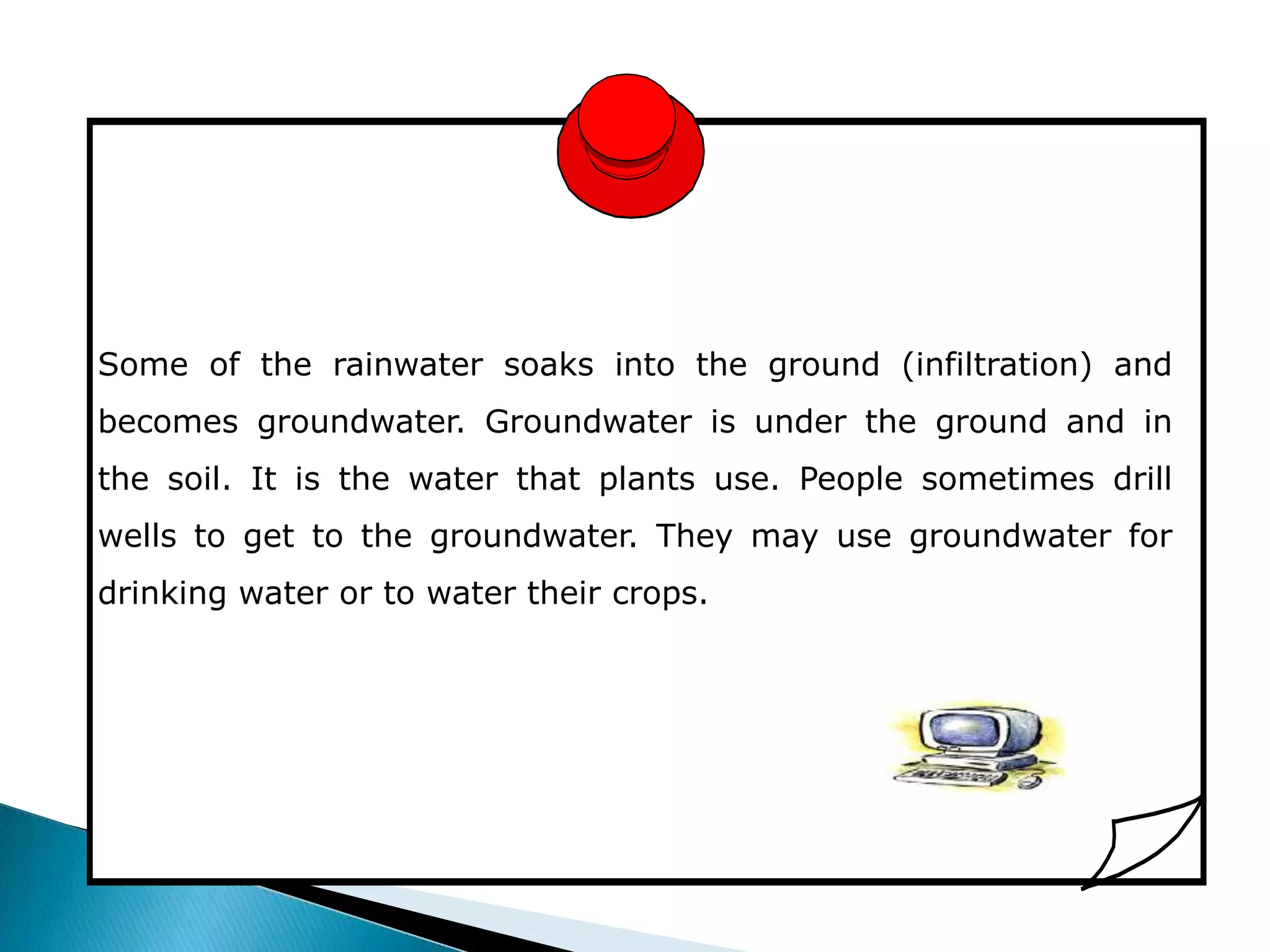 Some of the rainwater soaks into the ground (infiltration) and
becomes groundwater. Groundwater is under the ground and in
the soil. It is the water that plants use. People sometimes drill
wells to get to the groundwater. They may use groundwater for
drinking water or to water their crops.
 