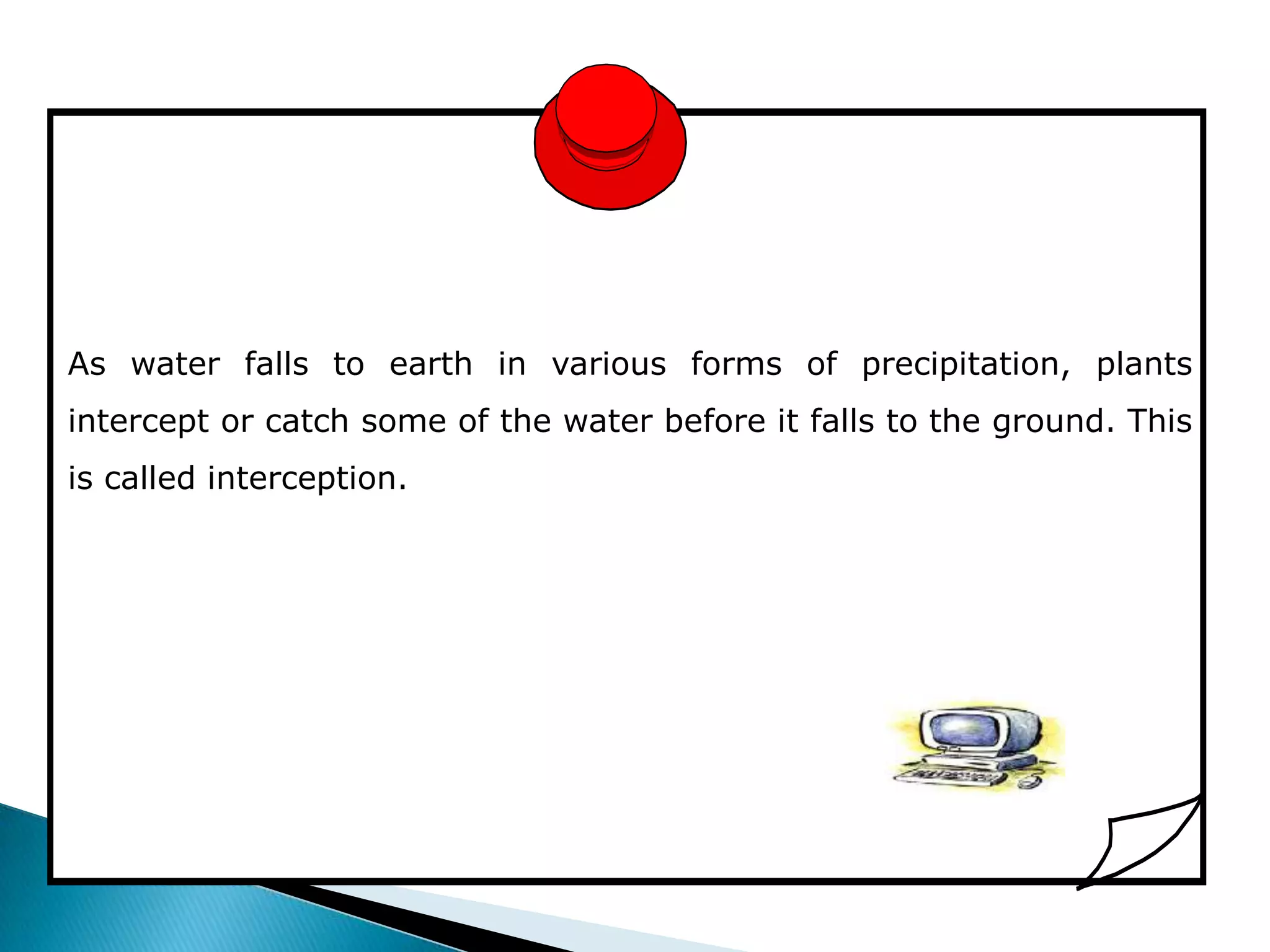 As water falls to earth in various forms of precipitation, plants
intercept or catch some of the water before it falls to the ground. This
is called interception.
 