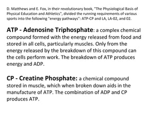 D. Matthews and E. Fox, in their revolutionary book, "The Physiological Basis of Physical Education and Athletics", divided the running requirements of various sports into the following "energy pathways": ATP-CP and LA, LA-02, and 02. ATP - Adenosine Triphosphate : a complex chemical compound formed with the energy released from food and stored in all cells, particularly muscles. Only from the energy released by the breakdown of this compound can the cells perform work. The breakdown of ATP produces energy and ADP. CP - Creatine Phosphate:  a chemical compound stored in muscle, which when broken down aids in the manufacture of ATP. The combination of ADP and CP produces ATP. 