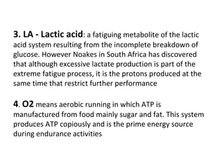 3. LA - Lactic acid : a fatiguing metabolite of the lactic acid system resulting from the incomplete breakdown of glucose. However Noakes in South Africa has discovered that although excessive lactate production is part of the extreme fatigue process, it is the protons produced at the same time that restrict further performance 4 .  O2  means aerobic running in which ATP is manufactured from food mainly sugar and fat. This system produces ATP copiously and is the prime energy source during endurance activities 