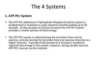 The 4 Systems 1. ATP-PCr System The ATP-PCr (Adenosine Triphosphate Phospho-Creatine) system is predominant in maximal or super-maximal activities lasting up to 20 seconds.  As the duration of activity increases the ATP-PCr system provides a smaller portion of total energy.   The ATP-PCr system is utilized during the transition from rest to exercise, and also during the transition from one exercise intensity to a higher intensity.  A period of 30 seconds to 3 minutes is needed to replenish the energy in this system, however, during aerobic exercise ATP-PCr reserves can be restored.     