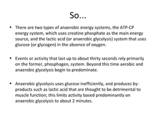 So... There are two types of anaerobic energy systems, the ATP-CP energy system, which uses creatine phosphate as the main energy source, and the lactic acid (or anaerobic glycolysis) system that uses glucose (or glycogen) in the absence of oxygen. Events or activity that last up to about thirty seconds rely primarily on the former, phosphagen, system. Beyond this time aerobic and anaerobic glycolysis begin to predominate.  Anaerobic glycolysis uses glucose inefficiently, and produces by-products such as lactic acid that are thought to be detrimental to muscle function; this limits activity based predominantly on anaerobic glycolysis to about 2 minutes.  