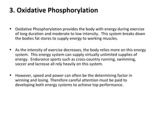 3. Oxidative Phosphorylation Oxidative Phosphorylation provides the body with energy during exercise of long duration and moderate to low intensity.  This system breaks down the bodies fat stores to supply energy to working muscles.   As the intensity of exercise decreases, the body relies more on this energy system.  This energy system can supply virtually unlimited supplies of energy.  Endurance sports such as cross-country running, swimming, soccer and lacrosse all rely heavily on this system. However, speed and power can often be the determining factor in winning and losing. Therefore careful attention must be paid to developing both energy systems to achieve top performance. 