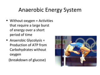 Anaerobic Energy System Without oxygen = Activities that require a large burst of energy over a short period of time Anaerobic Glycolysis = Production of ATP from Carbohydrates without oxygen (breakdown of glucose) 