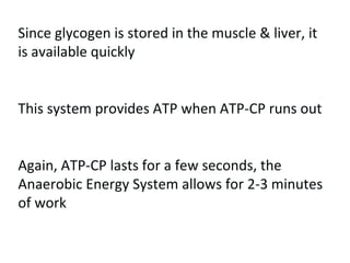 Since glycogen is stored in the muscle & liver, it is available quickly This system provides ATP when ATP-CP runs out Again, ATP-CP lasts for a few seconds, the Anaerobic Energy System allows for 2-3 minutes of work 