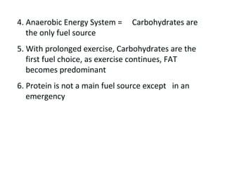 4. Anaerobic Energy System =  Carbohydrates are the only fuel source 5. With prolonged exercise, Carbohydrates are the first fuel choice, as exercise continues, FAT becomes predominant 6. Protein is not a main fuel source except  in an emergency  
