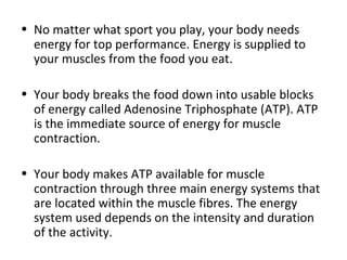 No matter what sport you play, your body needs energy for top performance. Energy is supplied to your muscles from the food you eat.  Your body breaks the food down into usable blocks of energy called Adenosine Triphosphate (ATP). ATP is the immediate source of energy for muscle contraction.  Your body makes ATP available for muscle contraction through three main energy systems that are located within the muscle fibres. The energy system used depends on the intensity and duration of the activity. 