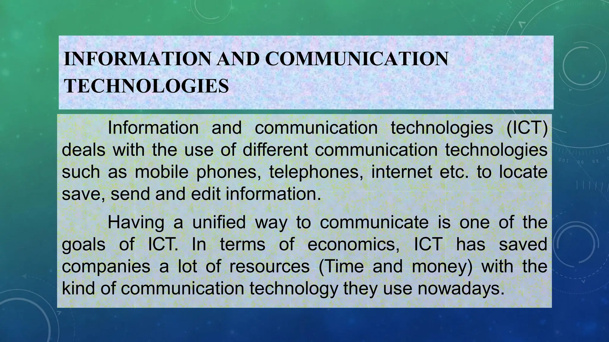 INFORMATION AND COMMUNICATION
TECHNOLOGIES
Information and communication technologies (ICT)
deals with the use of different communication technologies
such as mobile phones, telephones, internet etc. to locate
save, send and edit information.
Having a unified way to communicate is one of the
goals of ICT. In terms of economics, ICT has saved
companies a lot of resources (Time and money) with the
kind of communication technology they use nowadays.
 