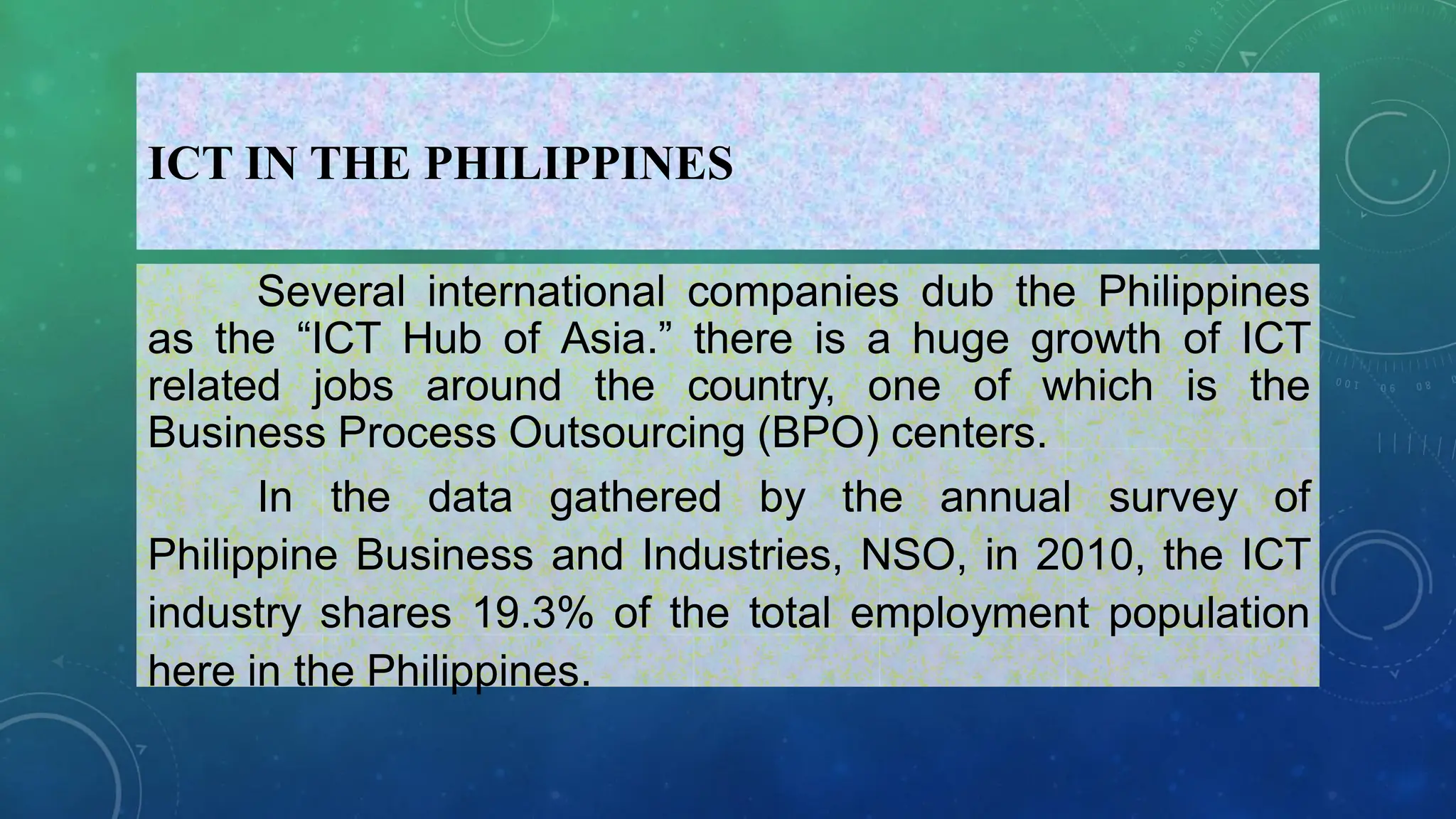 ICT IN THE PHILIPPINES
Several international companies dub the Philippines
as the “ICT Hub of Asia.” there is a huge growth of ICT
related jobs around the country, one of which is the
Business Process Outsourcing (BPO) centers.
In the data gathered by the annual survey of
Philippine Business and Industries, NSO, in 2010, the ICT
industry shares 19.3% of the total employment population
here in the Philippines.
 