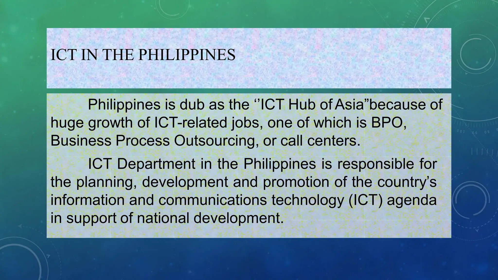 ICT IN THE PHILIPPINES
Philippines is dub as the ‘’ICT Hub of Asia”because of
huge growth of ICT-related jobs, one of which is BPO,
Business Process Outsourcing, or call centers.
ICT Department in the Philippines is responsible for
the planning, development and promotion of the country’s
information and communications technology (ICT) agenda
in support of national development.
 