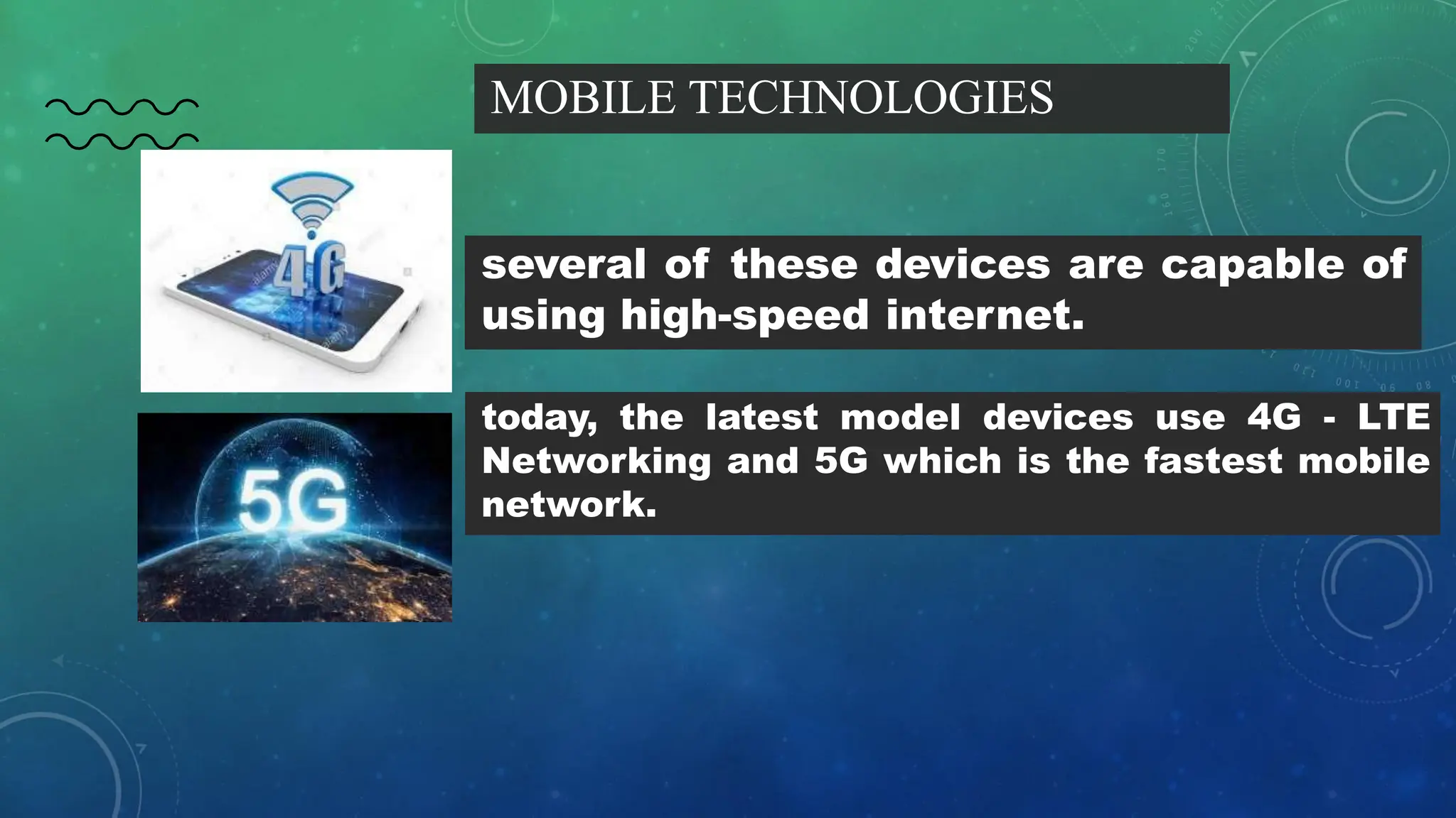 MOBILE TECHNOLOGIES
several of these devices are capable of
using high-speed internet.
today, the latest model devices use 4G - LTE
Networking and 5G which is the fastest mobile
network.
 