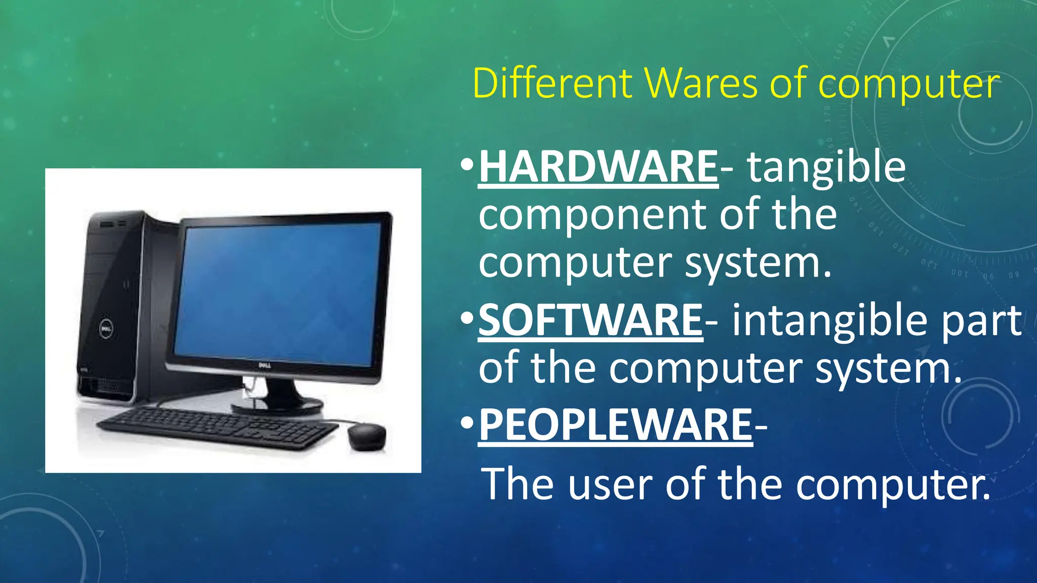 Different Wares of computer
•HARDWARE- tangible
component of the
computer system.
•SOFTWARE- intangible part
of the computer system.
•PEOPLEWARE-
The user of the computer.
 