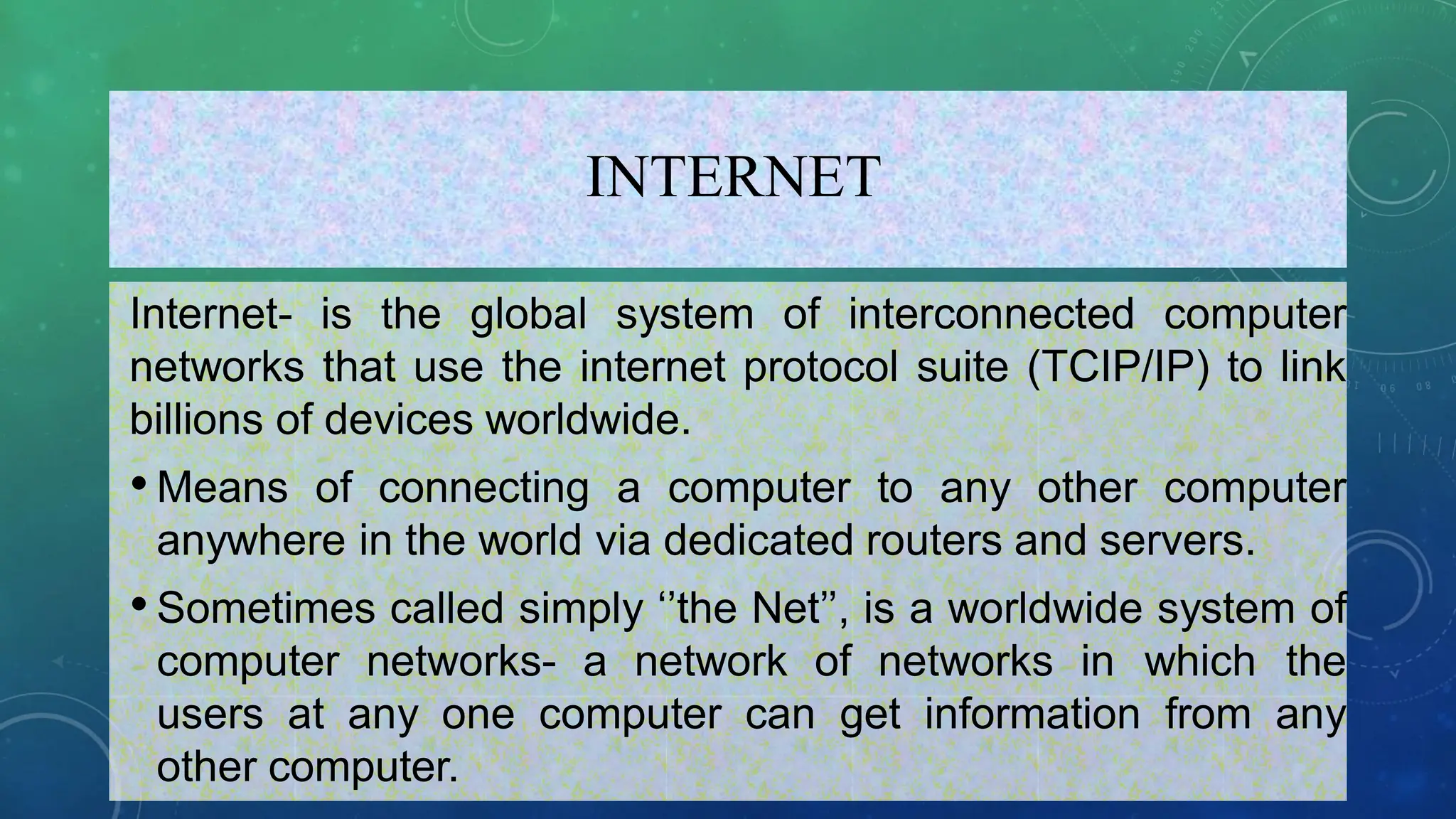 INTERNET
Internet- is the global system of interconnected computer
networks that use the internet protocol suite (TCIP/IP) to link
billions of devices worldwide.
•Means of connecting a computer to any other computer
anywhere in the world via dedicated routers and servers.
•Sometimes called simply ‘’the Net’’, is a worldwide system of
computer networks- a network of networks in which the
users at any one computer can get information from any
other computer.
 