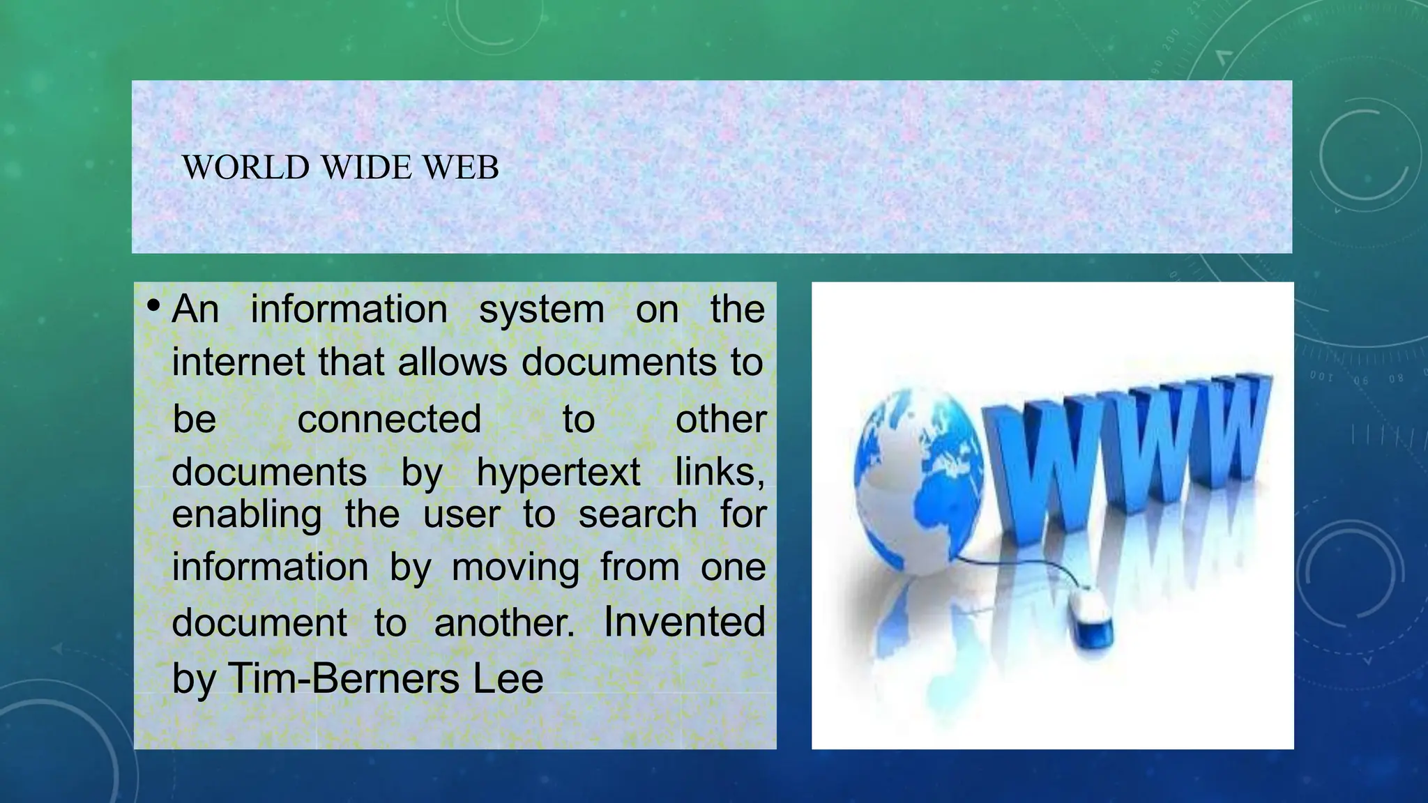 WORLD WIDE WEB
• An information system on the
internet that allows documents to
documents by hypertext
be connected to other
links,
enabling the user to search for
information by moving from one
document to another. Invented
by Tim-Berners Lee
 