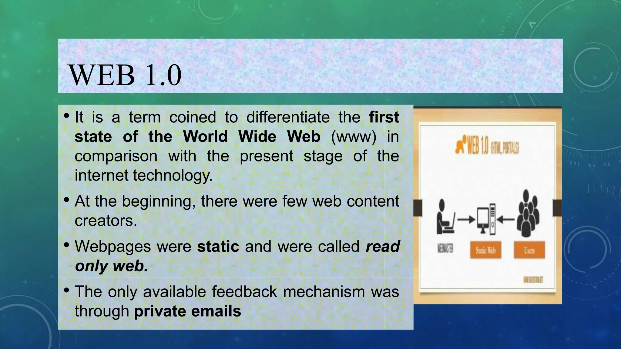 WEB 1.0
• It is a term coined to differentiate the first
state of the World Wide Web (www) in
comparison with the present stage of the
internet technology.
• At the beginning, there were few web content
creators.
• Webpages were static and were called read
only web.
• The only available feedback mechanism was
through private emails
 