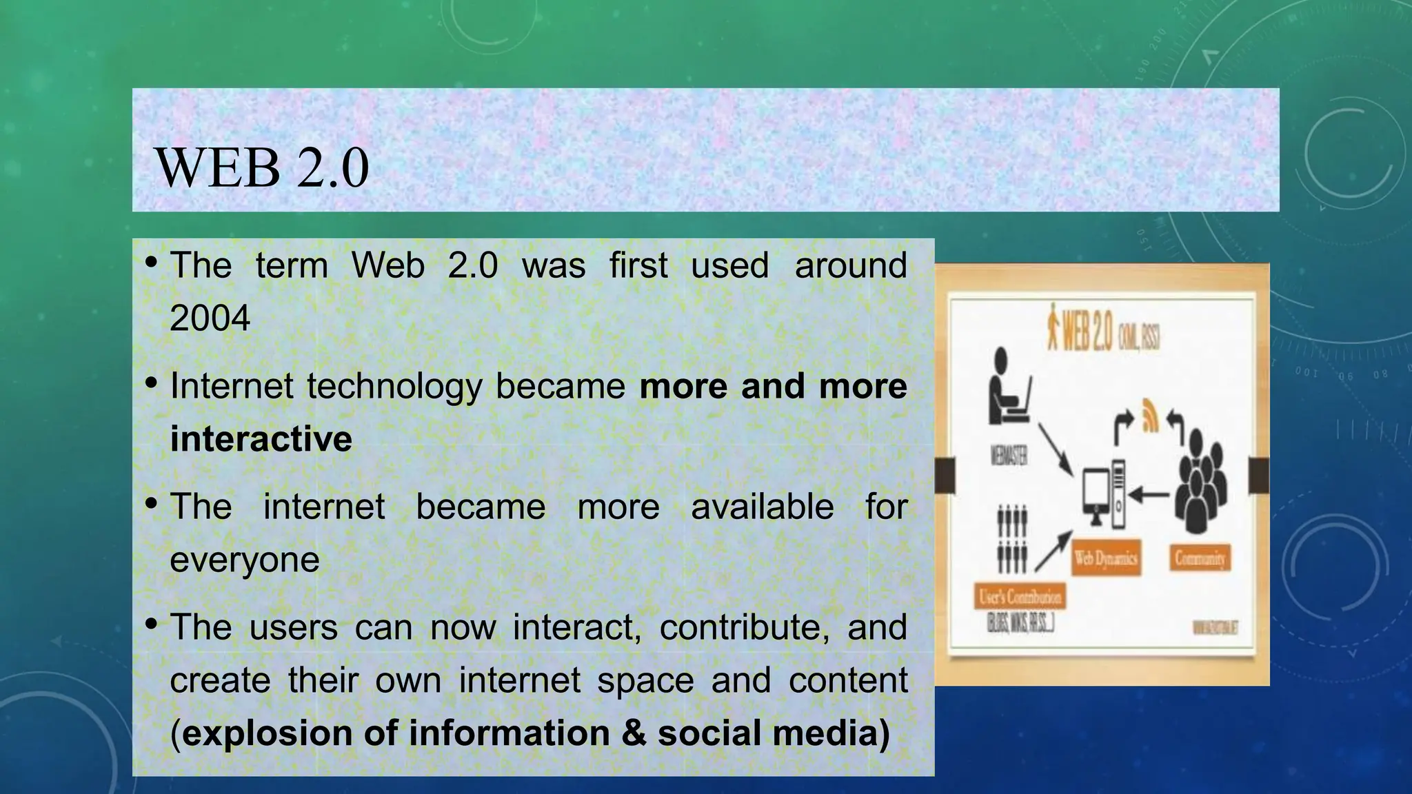 WEB 2.0
• The term Web 2.0 was first used around
2004
• Internet technology became more and more
interactive
• The internet became more available for
everyone
• The users can now interact, contribute, and
create their own internet space and content
(explosion of information & social media)
 