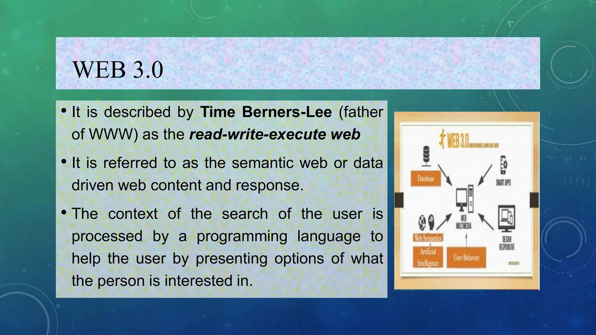 WEB 3.0
• It is described by Time Berners-Lee (father
of WWW) as the read-write-execute web
• It is referred to as the semantic web or data
driven web content and response.
• The context of the search of the user is
processed by a programming language to
help the user by presenting options of what
the person is interested in.
 