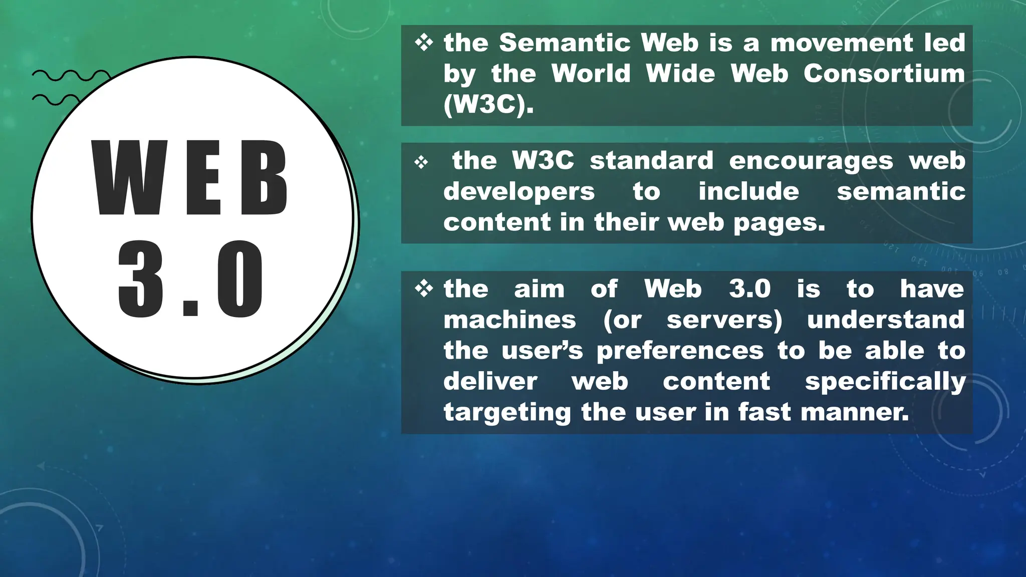 W E B
3 . 0
❖ the Semantic Web is a movement led
by the World Wide Web Consortium
(W3C).
❖ the W3C standard encourages web
developers to include semantic
content in their web pages.
❖ the aim of Web 3.0 is to have
machines (or servers) understand
the user’s preferences to be able to
deliver web content specifically
targeting the user in fast manner.
 