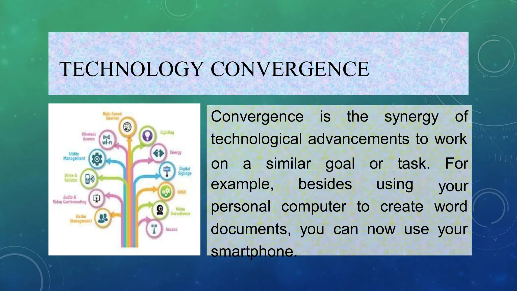 TECHNOLOGY CONVERGENCE
Convergence is the synergy of
technological advancements to work
on a similar goal or task. For
your
example,
personal
besides using
computer to create word
documents, you can now use your
smartphone.
 