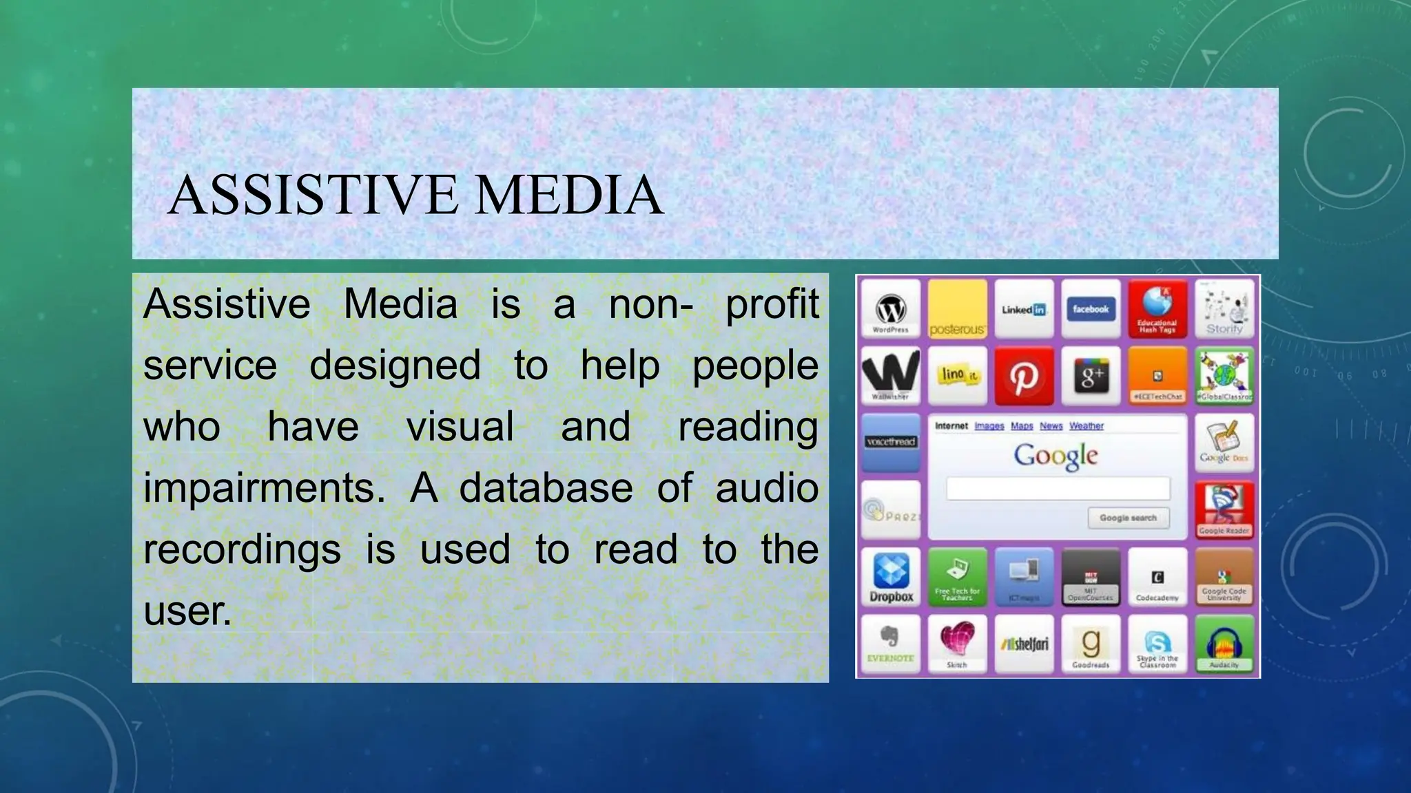 ASSISTIVE MEDIA
Assistive Media is a non- profit
service designed to help people
who have visual and reading
impairments. A database of audio
recordings is used to read to the
user.
 