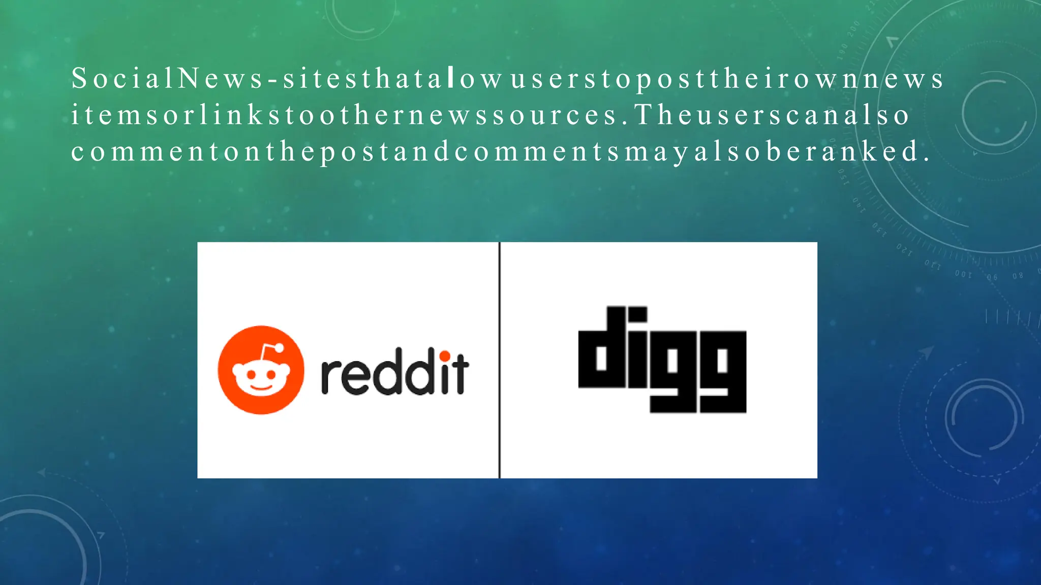 S o c i a l N e w s - s i t e s t h a t a l o w u s e r s t o p o s t t h e i r o w n n e w s
i t e m s o r l i n k s t o o t h e r n e w s s o u r c e s . T h e u s e r s c a n a l s o
c o m m e n t o n t h e p o s t a n d c o m m e n t s m a y a l s o b e r a n k e d .
 