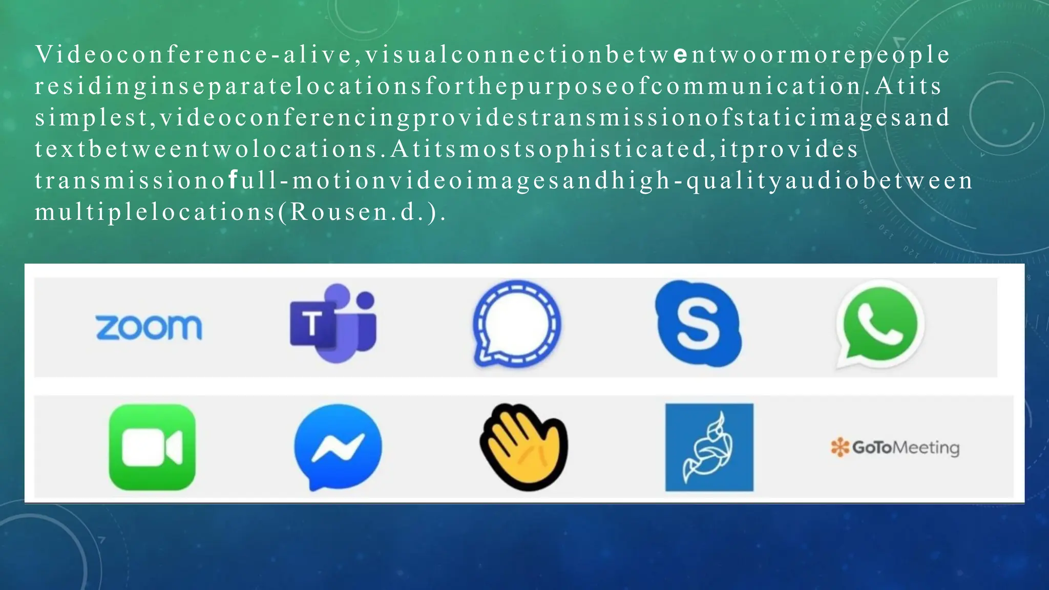 Videoconference - al ive ,vis ual conn ec tion bet w e ntw oor more peo ple
res idingins eparatelocations forthepurpos eofcommunication.A tits
simplest,videoconferencingprovidestransmissionofstaticimagesand
textbetweentwolocations.Atitsmostsophisticated,itprovides
transmissiono full- motionvideoimages andhigh -qualityaudiobetw een
multiplelocations(Rousen.d.).
 