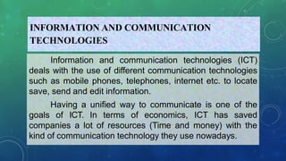 INFORMATION AND COMMUNICATION
TECHNOLOGIES
Information and communication technologies (ICT)
deals with the use of different communication technologies
such as mobile phones, telephones, internet etc. to locate
save, send and edit information.
Having a unified way to communicate is one of the
goals of ICT. In terms of economics, ICT has saved
companies a lot of resources (Time and money) with the
kind of communication technology they use nowadays.
 