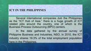 ICT IN THE PHILIPPINES
Several international companies dub the Philippines
as the “ICT Hub of Asia.” there is a huge growth of ICT
related jobs around the country, one of which is the
Business Process Outsourcing (BPO) centers.
In the data gathered by the annual survey of
Philippine Business and Industries, NSO, in 2010, the ICT
industry shares 19.3% of the total employment population
here in the Philippines.
 