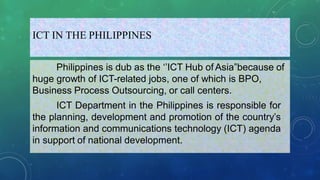 ICT IN THE PHILIPPINES
Philippines is dub as the ‘’ICT Hub of Asia”because of
huge growth of ICT-related jobs, one of which is BPO,
Business Process Outsourcing, or call centers.
ICT Department in the Philippines is responsible for
the planning, development and promotion of the country’s
information and communications technology (ICT) agenda
in support of national development.
 