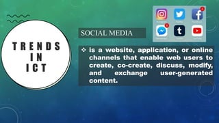 T R E N D S
I N
I C T
SOCIAL MEDIA
❖ is a website, application, or online
channels that enable web users to
create, co-create, discuss, modify,
and exchange user-generated
content.
 