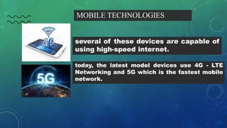 MOBILE TECHNOLOGIES
several of these devices are capable of
using high-speed internet.
today, the latest model devices use 4G - LTE
Networking and 5G which is the fastest mobile
network.
 