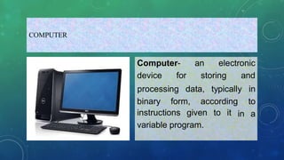 COMPUTER
Computer- an electronic
device for storing and
binary form, according
processing data, typically in
to
in a
instructions given to it
variable program.
 