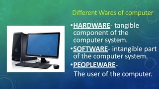 Different Wares of computer
•HARDWARE- tangible
component of the
computer system.
•SOFTWARE- intangible part
of the computer system.
•PEOPLEWARE-
The user of the computer.
 