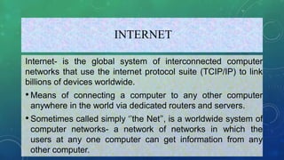 INTERNET
Internet- is the global system of interconnected computer
networks that use the internet protocol suite (TCIP/IP) to link
billions of devices worldwide.
•Means of connecting a computer to any other computer
anywhere in the world via dedicated routers and servers.
•Sometimes called simply ‘’the Net’’, is a worldwide system of
computer networks- a network of networks in which the
users at any one computer can get information from any
other computer.
 