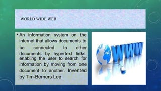 WORLD WIDE WEB
• An information system on the
internet that allows documents to
documents by hypertext
be connected to other
links,
enabling the user to search for
information by moving from one
document to another. Invented
by Tim-Berners Lee
 