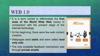 WEB 1.0
• It is a term coined to differentiate the first
state of the World Wide Web (www) in
comparison with the present stage of the
internet technology.
• At the beginning, there were few web content
creators.
• Webpages were static and were called read
only web.
• The only available feedback mechanism was
through private emails
 
