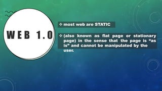 W E B 1 . 0
❖ most web are STATIC
❖ (also known as flat page or stationary
page) in the sense that the page is “as
is” and cannot be manipulated by the
user.
 