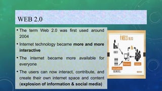WEB 2.0
• The term Web 2.0 was first used around
2004
• Internet technology became more and more
interactive
• The internet became more available for
everyone
• The users can now interact, contribute, and
create their own internet space and content
(explosion of information & social media)
 