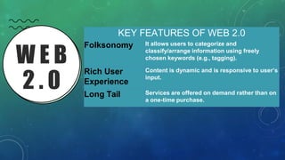 W E B
2 . 0
KEY FEATURES OF WEB 2.0
Folksonomy It allows users to categorize and
classify/arrange information using freely
chosen keywords (e.g., tagging).
Rich User
Experience
Content is dynamic and is responsive to user’s
input.
Long Tail Services are offered on demand rather than on
a one-time purchase.
 