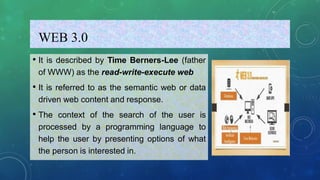 WEB 3.0
• It is described by Time Berners-Lee (father
of WWW) as the read-write-execute web
• It is referred to as the semantic web or data
driven web content and response.
• The context of the search of the user is
processed by a programming language to
help the user by presenting options of what
the person is interested in.
 