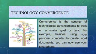 TECHNOLOGY CONVERGENCE
Convergence is the synergy of
technological advancements to work
on a similar goal or task. For
your
example,
personal
besides using
computer to create word
documents, you can now use your
smartphone.
 