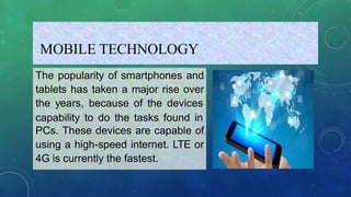 MOBILE TECHNOLOGY
The popularity of smartphones and
tablets has taken a major rise over
the years, because of the devices
capability to do the tasks found in
PCs. These devices are capable of
using a high-speed internet. LTE or
4G is currently the fastest.
 