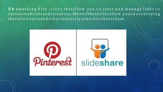 B o k m a r k i n g S i t e - s i t e s t h a t a l l o w y o u t o s t o r e a n d m a n a g e l i n k s t o
variouswebsitesandresources .Mostofthesesitesallow y o u t o c r e a t e a t a g
t h a t a l l o w s y o u a n d o t h e r s t o e a s i l y s e a r c h o r s h a r e t h e m .
 