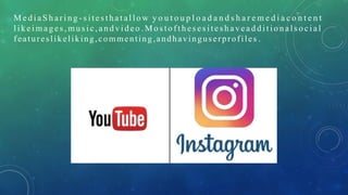 M e di aS ha ri ng - s i te s t ha t al lo w y o u t o u p l o a d a n d s h a r e m e d i a c o n t e n t
like i mages , mus ic,a ndv ideo .M o s toft hes es it es h avea ddi tio nals ocia l
featureslikeliking,commenting,andhavinguserprofiles .
 