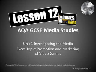 AQA GCSE Media Studies
Unit 1 Investigating the Media
Exam Topic: Promotion and Marketing
of Video Games
Photocopiable/digital resources may only be copied by the purchasing institution on a single site and for their own use
© ZigZag Education, 2013 1
 