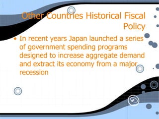 Other Countries Historical Fiscal
                             Policy
• In recent years Japan launched a series
  of government spending programs
  designed to increase aggregate demand
  and extract its economy from a major
  recession
 