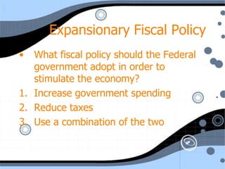 Expansionary Fiscal Policy
•  What fiscal policy should the Federal
   government adopt in order to
   stimulate the economy?
1. Increase government spending
2. Reduce taxes
3. Use a combination of the two
 