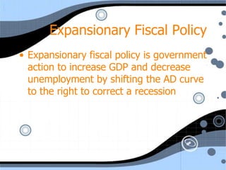 Expansionary Fiscal Policy
• Expansionary fiscal policy is government
  action to increase GDP and decrease
  unemployment by shifting the AD curve
  to the right to correct a recession
 