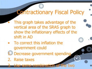 Contractionary Fiscal Policy
•  This graph takes advantage of the
   vertical area of the SRAS graph to
   show the inflationary effects of the
   shift in AD
• To correct this inflation the
   government could
1. Decrease government spending
2. Raise taxes
3. Use some combination of the two
 