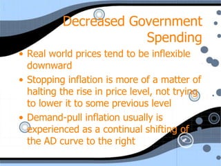 Decreased Government
                      Spending
• Real world prices tend to be inflexible
  downward
• Stopping inflation is more of a matter of
  halting the rise in price level, not trying
  to lower it to some previous level
• Demand-pull inflation usually is
  experienced as a continual shifting of
  the AD curve to the right
 